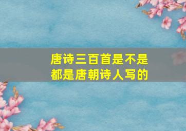 唐诗三百首是不是都是唐朝诗人写的