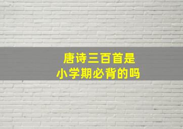 唐诗三百首是小学期必背的吗