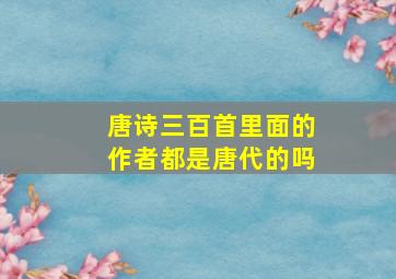 唐诗三百首里面的作者都是唐代的吗