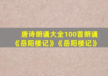 唐诗朗诵大全100首朗诵《岳阳楼记》《岳阳楼记》