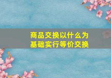 商品交换以什么为基础实行等价交换