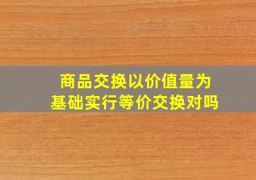 商品交换以价值量为基础实行等价交换对吗