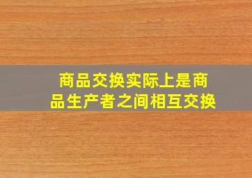 商品交换实际上是商品生产者之间相互交换