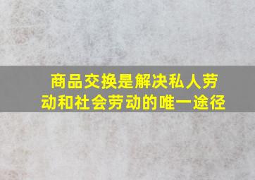 商品交换是解决私人劳动和社会劳动的唯一途径