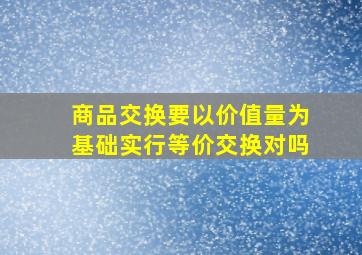 商品交换要以价值量为基础实行等价交换对吗