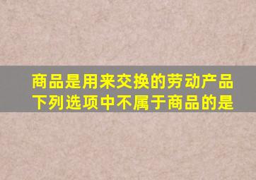 商品是用来交换的劳动产品下列选项中不属于商品的是