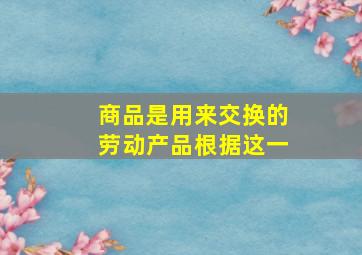 商品是用来交换的劳动产品根据这一