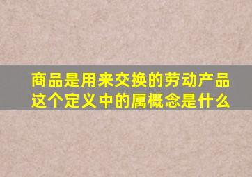 商品是用来交换的劳动产品这个定义中的属概念是什么