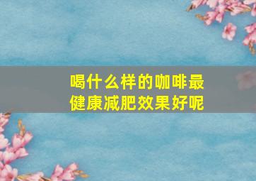 喝什么样的咖啡最健康减肥效果好呢