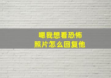 嗯我想看恐怖照片怎么回复他