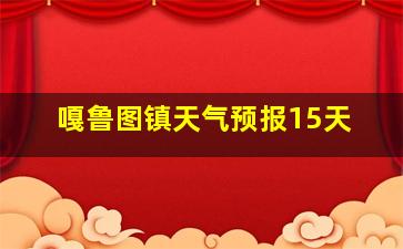 嘎鲁图镇天气预报15天