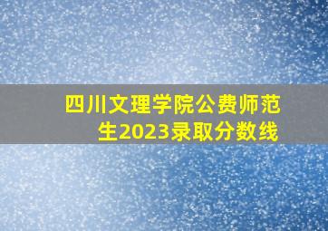 四川文理学院公费师范生2023录取分数线