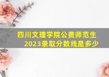 四川文理学院公费师范生2023录取分数线是多少