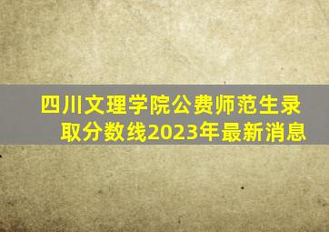 四川文理学院公费师范生录取分数线2023年最新消息