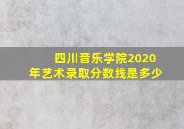 四川音乐学院2020年艺术录取分数线是多少