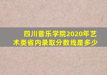 四川音乐学院2020年艺术类省内录取分数线是多少