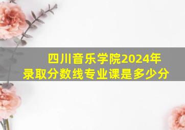 四川音乐学院2024年录取分数线专业课是多少分