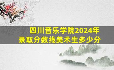 四川音乐学院2024年录取分数线美术生多少分