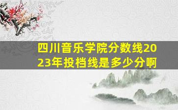 四川音乐学院分数线2023年投档线是多少分啊