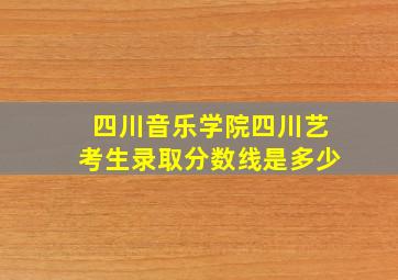 四川音乐学院四川艺考生录取分数线是多少