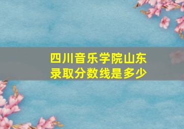 四川音乐学院山东录取分数线是多少