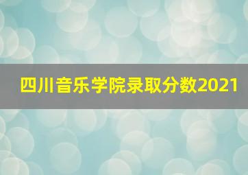 四川音乐学院录取分数2021