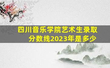 四川音乐学院艺术生录取分数线2023年是多少