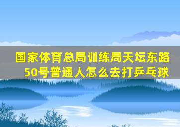 国家体育总局训练局天坛东路50号普通人怎么去打乒乓球