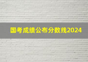 国考成绩公布分数线2024