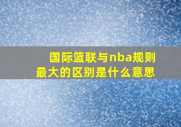 国际篮联与nba规则最大的区别是什么意思