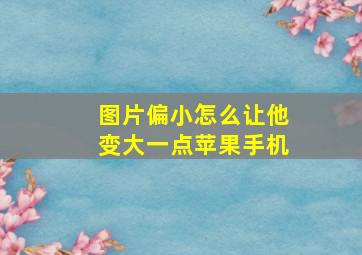 图片偏小怎么让他变大一点苹果手机