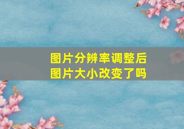 图片分辨率调整后图片大小改变了吗