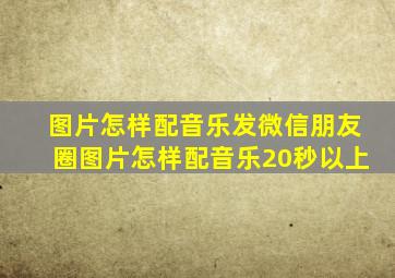 图片怎样配音乐发微信朋友圈图片怎样配音乐20秒以上