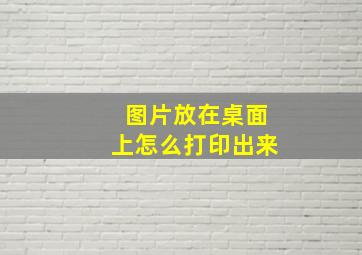 图片放在桌面上怎么打印出来