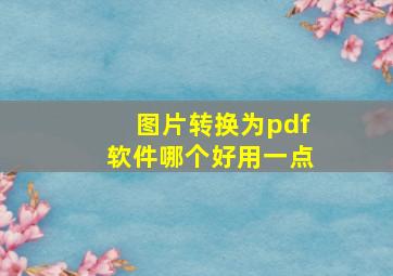 图片转换为pdf软件哪个好用一点