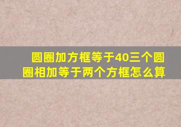 圆圈加方框等于40三个圆圈相加等于两个方框怎么算