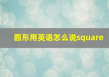 圆形用英语怎么说square