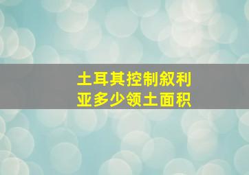 土耳其控制叙利亚多少领土面积