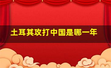 土耳其攻打中国是哪一年