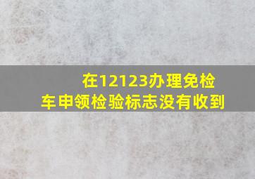 在12123办理免检车申领检验标志没有收到