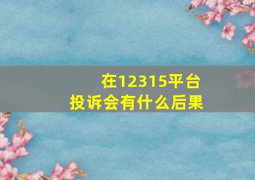 在12315平台投诉会有什么后果