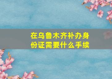 在乌鲁木齐补办身份证需要什么手续