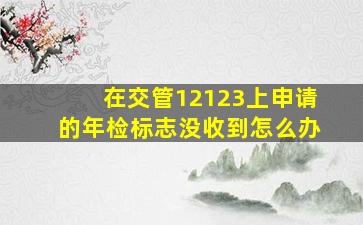 在交管12123上申请的年检标志没收到怎么办