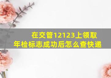 在交管12123上领取年检标志成功后怎么查快递