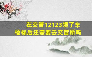 在交管12123领了车检标后还需要去交管所吗