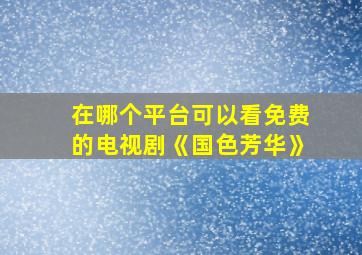 在哪个平台可以看免费的电视剧《国色芳华》