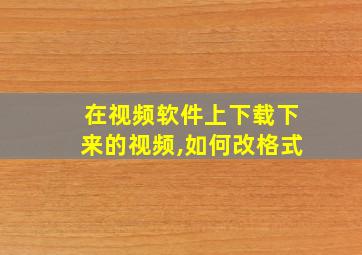 在视频软件上下载下来的视频,如何改格式