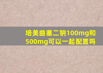 培美曲塞二钠100mg和500mg可以一起配置吗