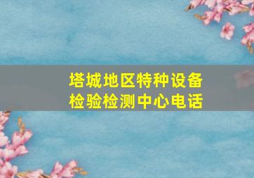 塔城地区特种设备检验检测中心电话