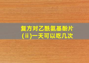 复方对乙酰氨基酚片(ⅱ)一天可以吃几次